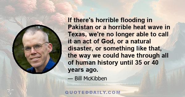 If there's horrible flooding in Pakistan or a horrible heat wave in Texas, we're no longer able to call it an act of God, or a natural disaster, or something like that, the way we could have through all of human history 