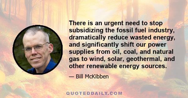 There is an urgent need to stop subsidizing the fossil fuel industry, dramatically reduce wasted energy, and significantly shift our power supplies from oil, coal, and natural gas to wind, solar, geothermal, and other