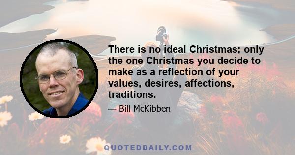 There is no ideal Christmas; only the one Christmas you decide to make as a reflection of your values, desires, affections, traditions.