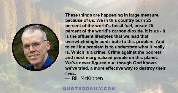 These things are happening in large measure because of us. We in this country burn 25 percent of the world's fossil fuel, create 25 percent of the world's carbon dioxide. It is us - it is the affluent lifestyles that we 