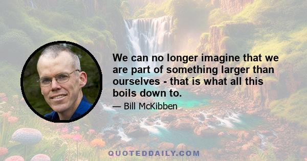 We can no longer imagine that we are part of something larger than ourselves - that is what all this boils down to.