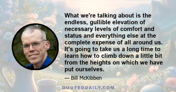 What we're talking about is the endless, gullible elevation of necessary levels of comfort and status and everything else at the complete expense of all around us. It's going to take us a long time to learn how to climb 