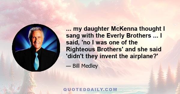 ... my daughter McKenna thought I sang with the Everly Brothers ... I said, 'no I was one of the Righteous Brothers' and she said 'didn't they invent the airplane?'