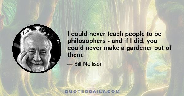 I could never teach people to be philosophers - and if I did, you could never make a gardener out of them.