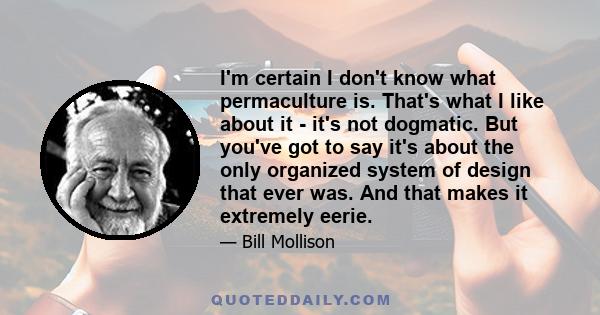 I'm certain I don't know what permaculture is. That's what I like about it - it's not dogmatic. But you've got to say it's about the only organized system of design that ever was. And that makes it extremely eerie.