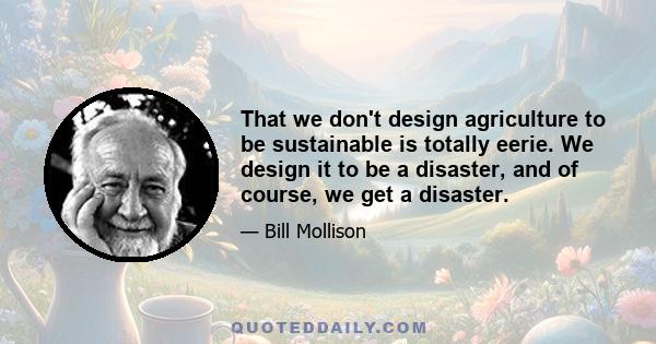 That we don't design agriculture to be sustainable is totally eerie. We design it to be a disaster, and of course, we get a disaster.