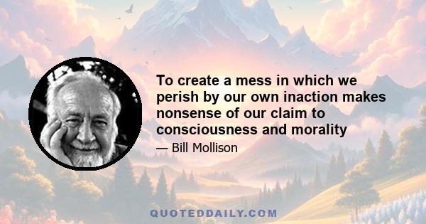 To create a mess in which we perish by our own inaction makes nonsense of our claim to consciousness and morality