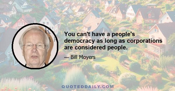 You can't have a people's democracy as long as corporations are considered people.
