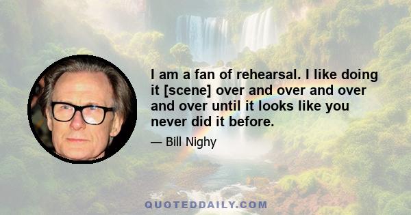 I am a fan of rehearsal. I like doing it [scene] over and over and over and over until it looks like you never did it before.