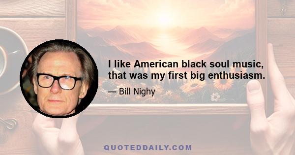 I like American black soul music, that was my first big enthusiasm.