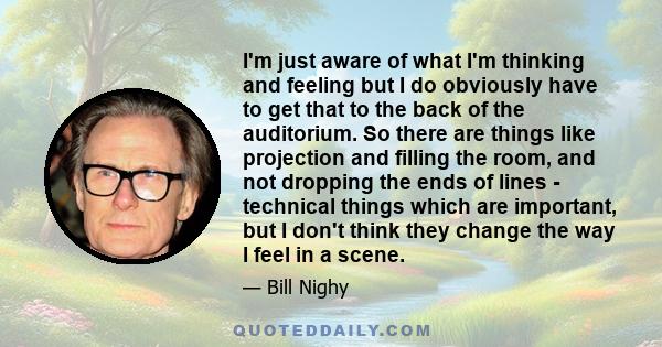 I'm just aware of what I'm thinking and feeling but I do obviously have to get that to the back of the auditorium. So there are things like projection and filling the room, and not dropping the ends of lines - technical 