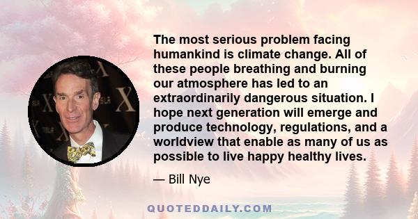 The most serious problem facing humankind is climate change. All of these people breathing and burning our atmosphere has led to an extraordinarily dangerous situation. I hope next generation will emerge and produce