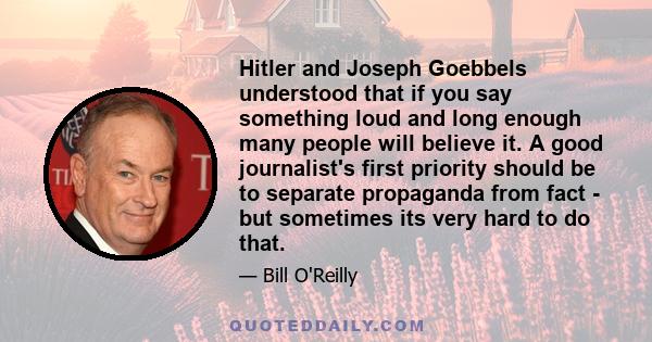 Hitler and Joseph Goebbels understood that if you say something loud and long enough many people will believe it. A good journalist's first priority should be to separate propaganda from fact - but sometimes its very