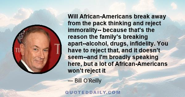 Will African-Americans break away from the pack thinking and reject immorality-- because that's the reason the family's breaking apart--alcohol, drugs, infidelity. You have to reject that, and it doesn't seem--and I'm