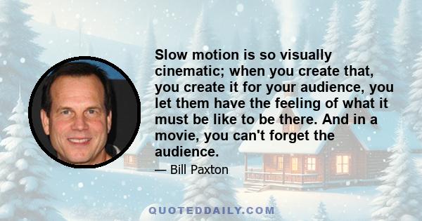 Slow motion is so visually cinematic; when you create that, you create it for your audience, you let them have the feeling of what it must be like to be there. And in a movie, you can't forget the audience.