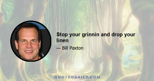Stop your grinnin and drop your linen