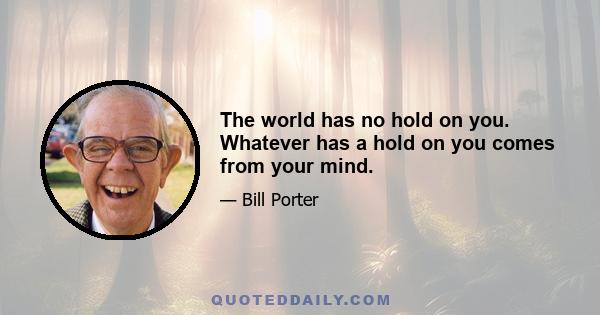 The world has no hold on you. Whatever has a hold on you comes from your mind.