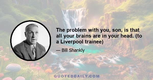 The problem with you, son, is that all your brains are in your head. (to a Liverpool trainee)