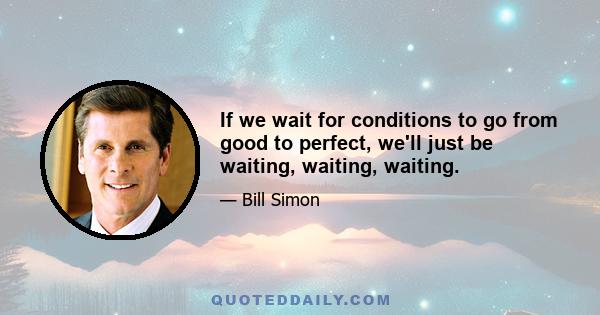 If we wait for conditions to go from good to perfect, we'll just be waiting, waiting, waiting.