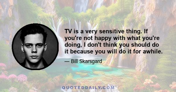 TV is a very sensitive thing. If you're not happy with what you're doing, I don't think you should do it because you will do it for awhile.