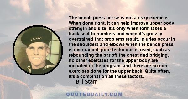 The bench press per se is not a risky exercise. When done right, it can help improve upper body strength and size. It's only when form takes a back seat to numbers and when it's grossly overtrained that problems result. 