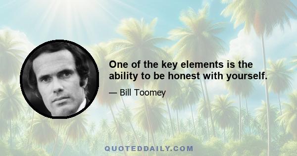 One of the key elements is the ability to be honest with yourself.