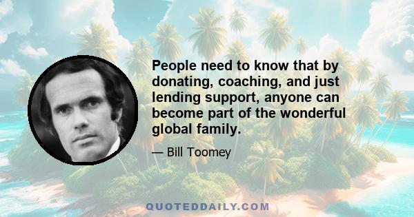 People need to know that by donating, coaching, and just lending support, anyone can become part of the wonderful global family.