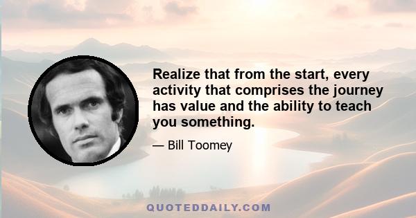 Realize that from the start, every activity that comprises the journey has value and the ability to teach you something.