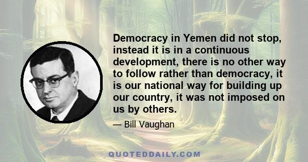 Democracy in Yemen did not stop, instead it is in a continuous development, there is no other way to follow rather than democracy, it is our national way for building up our country, it was not imposed on us by others.