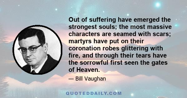 Out of suffering have emerged the strongest souls; the most massive characters are seamed with scars; martyrs have put on their coronation robes glittering with fire, and through their tears have the sorrowful first