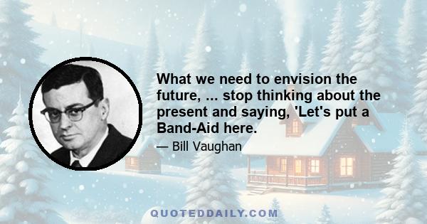 What we need to envision the future, ... stop thinking about the present and saying, 'Let's put a Band-Aid here.