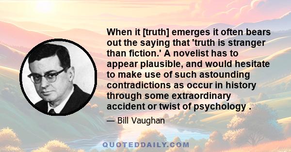 When it [truth] emerges it often bears out the saying that 'truth is stranger than fiction.' A novelist has to appear plausible, and would hesitate to make use of such astounding contradictions as occur in history