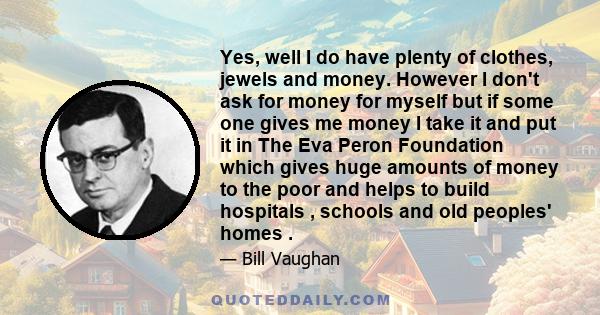 Yes, well I do have plenty of clothes, jewels and money. However I don't ask for money for myself but if some one gives me money I take it and put it in The Eva Peron Foundation which gives huge amounts of money to the