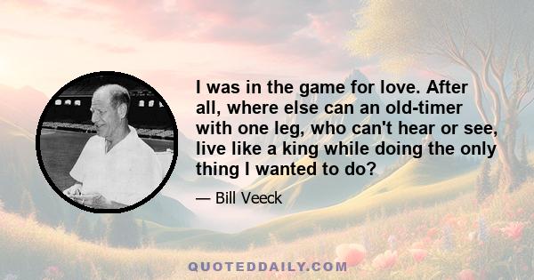 I was in the game for love. After all, where else can an old-timer with one leg, who can't hear or see, live like a king while doing the only thing I wanted to do?