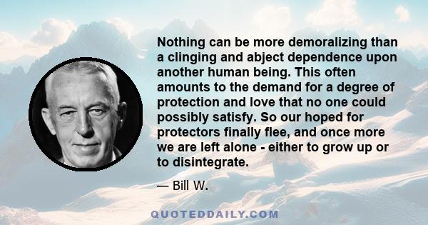 Nothing can be more demoralizing than a clinging and abject dependence upon another human being. This often amounts to the demand for a degree of protection and love that no one could possibly satisfy. So our hoped for