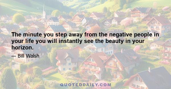 The minute you step away from the negative people in your life you will instantly see the beauty in your horizon.