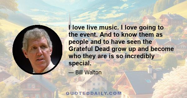 I love live music. I love going to the event. And to know them as people and to have seen the Grateful Dead grow up and become who they are is so incredibly special.