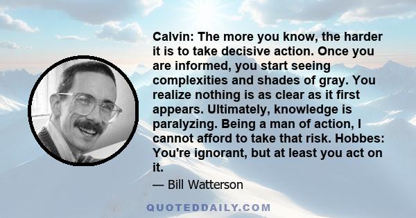 Calvin: The more you know, the harder it is to take decisive action. Once you are informed, you start seeing complexities and shades of gray. You realize nothing is as clear as it first appears. Ultimately, knowledge is 