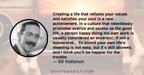 Creating a life that reflects your values and satisfies your soul is a rare achievement. In a culture that relentlessly promotes avarice and excess as the good life, a person happy doing his own work is usually