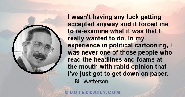 I wasn't having any luck getting accepted anyway and it forced me to re-examine what it was that I really wanted to do. In my experience in political cartooning, I was never one of those people who read the headlines