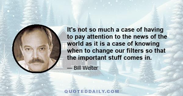 It's not so much a case of having to pay attention to the news of the world as it is a case of knowing when to change our filters so that the important stuff comes in.