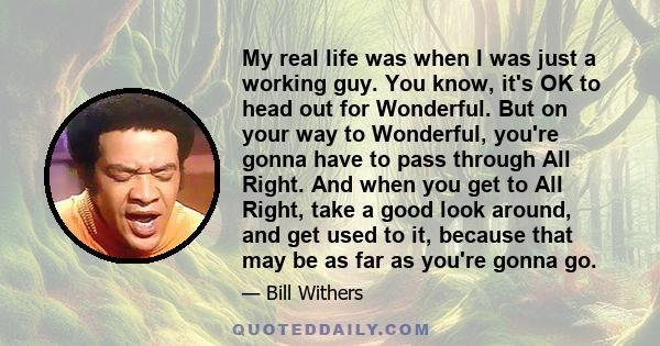 My real life was when I was just a working guy. You know, it's OK to head out for Wonderful. But on your way to Wonderful, you're gonna have to pass through All Right. And when you get to All Right, take a good look