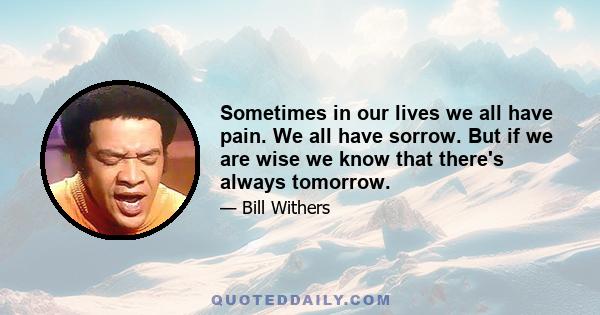 Sometimes in our lives we all have pain. We all have sorrow. But if we are wise we know that there's always tomorrow.