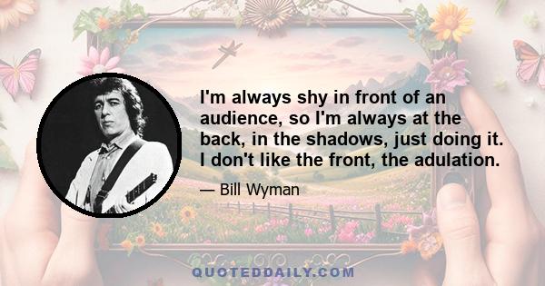 I'm always shy in front of an audience, so I'm always at the back, in the shadows, just doing it. I don't like the front, the adulation.