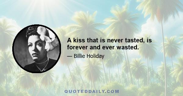 A kiss that is never tasted, is forever and ever wasted.