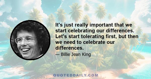 It's just really important that we start celebrating our differences. Let's start tolerating first, but then we need to celebrate our differences.