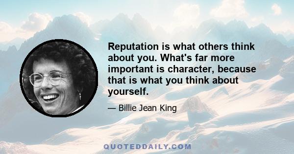 Reputation is what others think about you. What's far more important is character, because that is what you think about yourself.