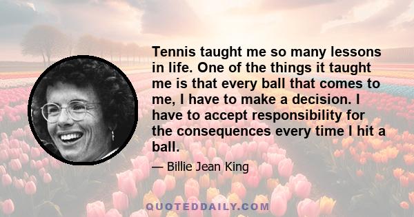 Tennis taught me so many lessons in life. One of the things it taught me is that every ball that comes to me, I have to make a decision. I have to accept responsibility for the consequences every time I hit a ball.