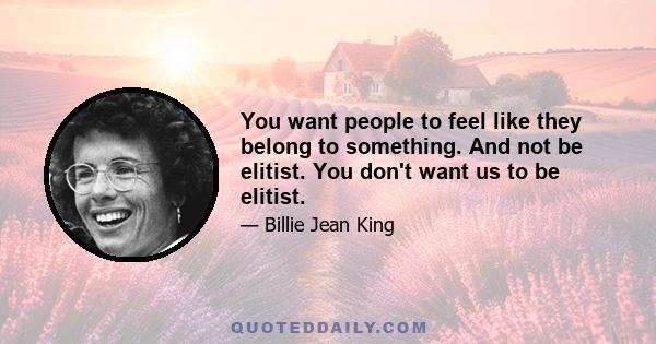 You want people to feel like they belong to something. And not be elitist. You don't want us to be elitist.