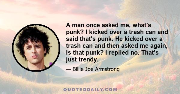 A man once asked me, what's punk? I kicked over a trash can and said that's punk. He kicked over a trash can and then asked me again, Is that punk? I replied no. That's just trendy.